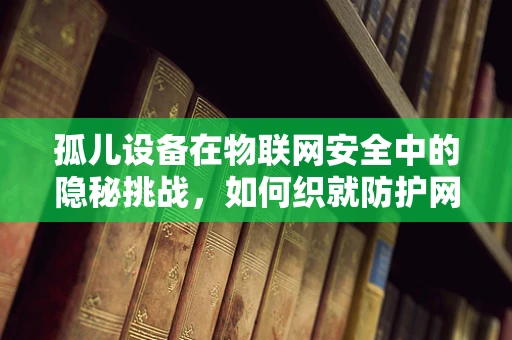 孤儿设备在物联网安全中的隐秘挑战，如何织就防护网？