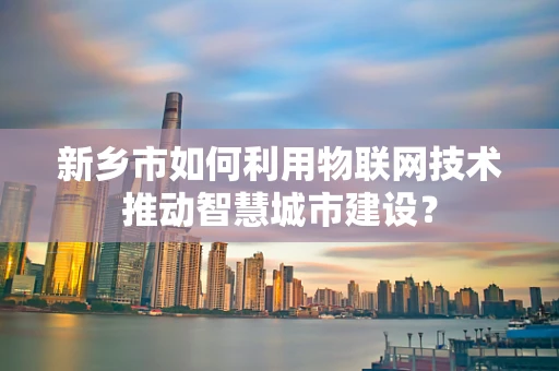 新乡市如何利用物联网技术推动智慧城市建设？