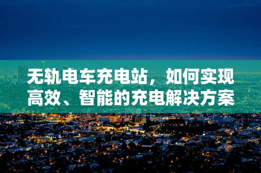 无轨电车充电站，如何实现高效、智能的充电解决方案？