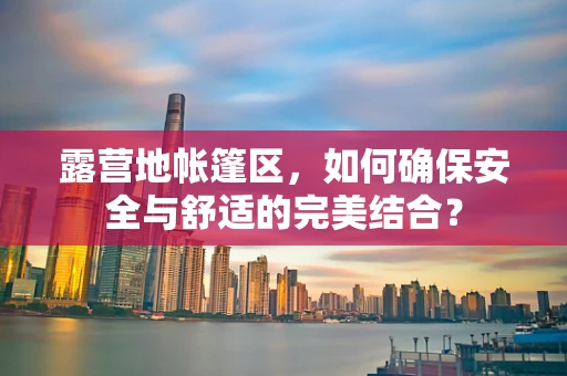 露营地帐篷区，如何确保安全与舒适的完美结合？