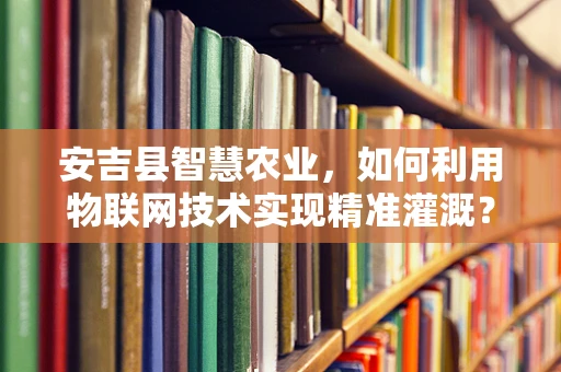 安吉县智慧农业，如何利用物联网技术实现精准灌溉？