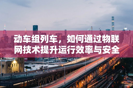 动车组列车，如何通过物联网技术提升运行效率与安全性？