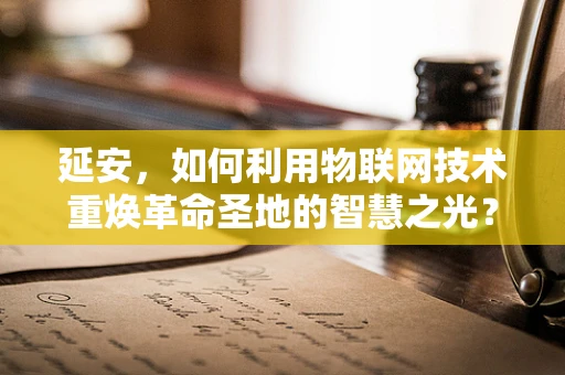 延安，如何利用物联网技术重焕革命圣地的智慧之光？