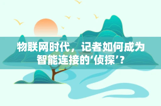 物联网时代，记者如何成为智能连接的‘侦探’？