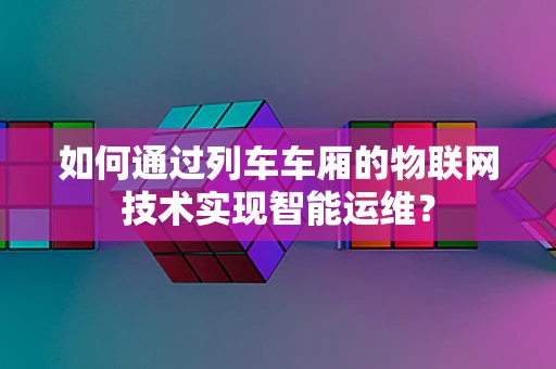 如何通过列车车厢的物联网技术实现智能运维？