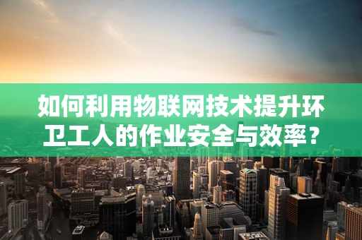 如何利用物联网技术提升环卫工人的作业安全与效率？