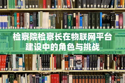 检察院检察长在物联网平台建设中的角色与挑战