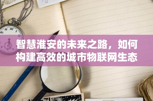 智慧淮安的未来之路，如何构建高效的城市物联网生态系统？