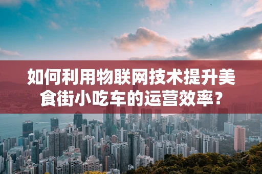 如何利用物联网技术提升美食街小吃车的运营效率？