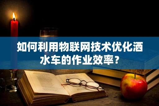 如何利用物联网技术优化洒水车的作业效率？