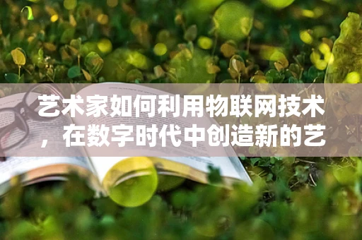 艺术家如何利用物联网技术，在数字时代中创造新的艺术体验？