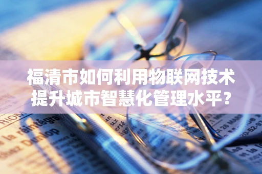 福清市如何利用物联网技术提升城市智慧化管理水平？