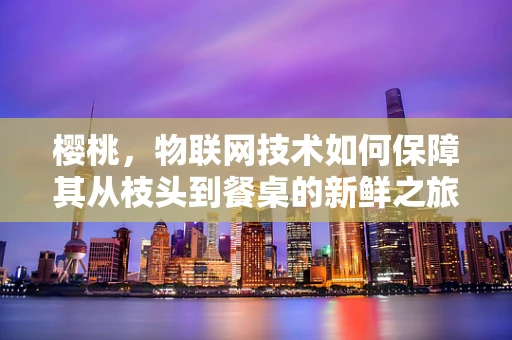 樱桃，物联网技术如何保障其从枝头到餐桌的新鲜之旅？