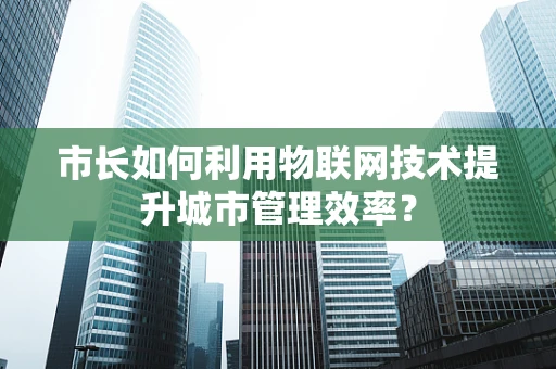 市长如何利用物联网技术提升城市管理效率？