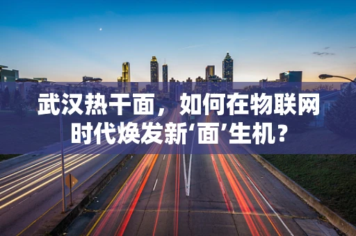 武汉热干面，如何在物联网时代焕发新‘面’生机？