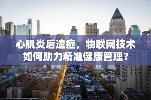 心肌炎后遗症，物联网技术如何助力精准健康管理？