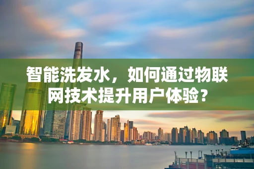 智能洗发水，如何通过物联网技术提升用户体验？