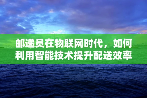 邮递员在物联网时代，如何利用智能技术提升配送效率？