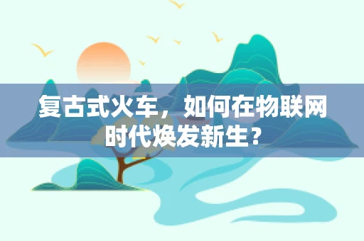 复古式火车，如何在物联网时代焕发新生？