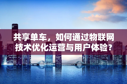 共享单车，如何通过物联网技术优化运营与用户体验？