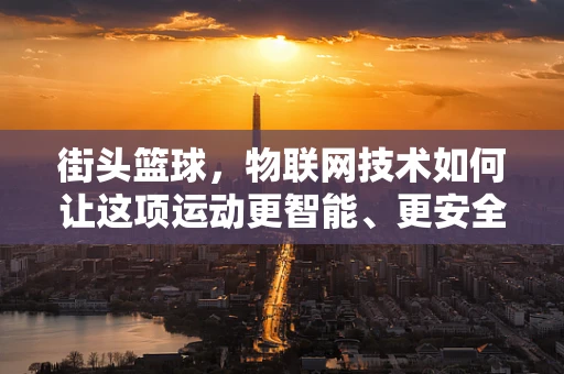 街头篮球，物联网技术如何让这项运动更智能、更安全？