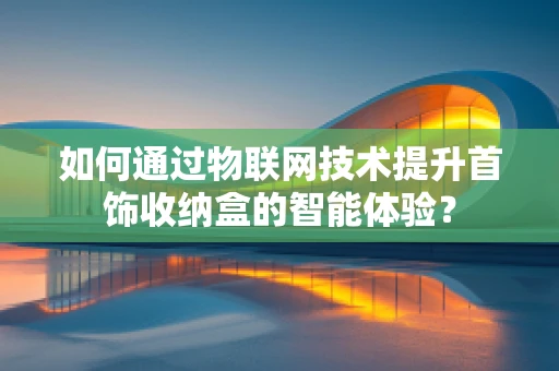 如何通过物联网技术提升首饰收纳盒的智能体验？