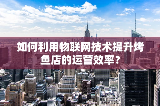 如何利用物联网技术提升烤鱼店的运营效率？