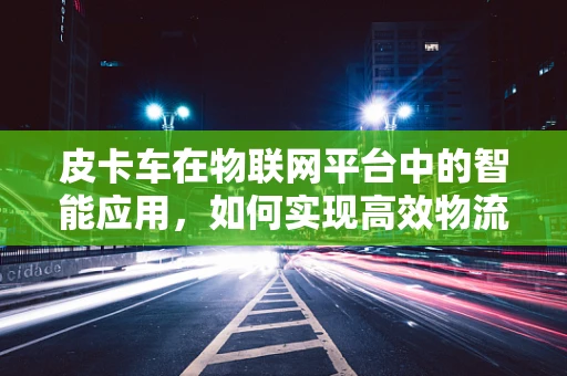 皮卡车在物联网平台中的智能应用，如何实现高效物流管理？