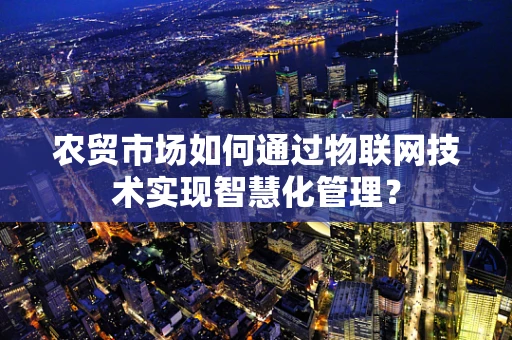 农贸市场如何通过物联网技术实现智慧化管理？