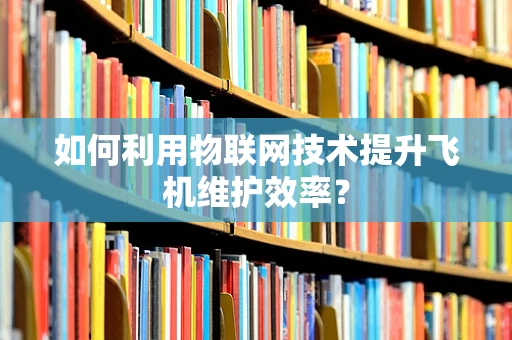 如何利用物联网技术提升飞机维护效率？