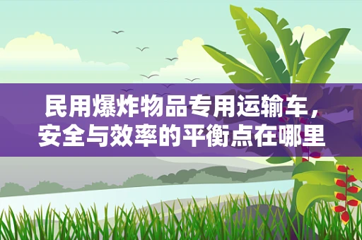 民用爆炸物品专用运输车，安全与效率的平衡点在哪里？