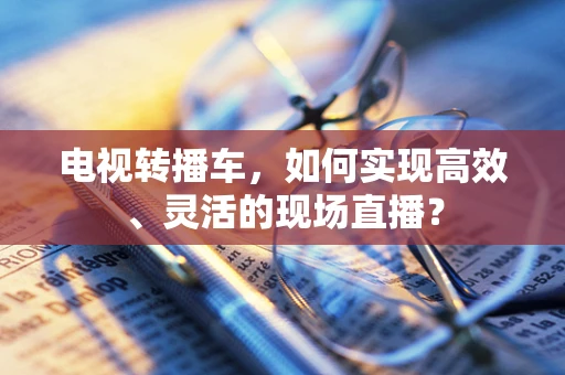 电视转播车，如何实现高效、灵活的现场直播？