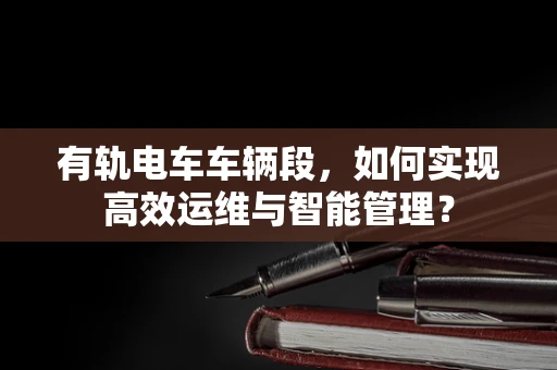 有轨电车车辆段，如何实现高效运维与智能管理？