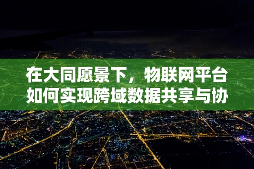 在大同愿景下，物联网平台如何实现跨域数据共享与协同？