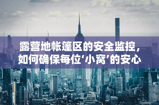 露营地帐篷区的安全监控，如何确保每位‘小窝’的安心？