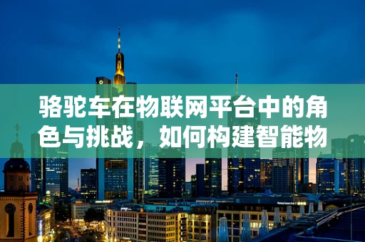 骆驼车在物联网平台中的角色与挑战，如何构建智能物流的‘沙漠之舟’？