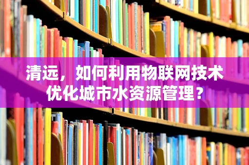 清远，如何利用物联网技术优化城市水资源管理？