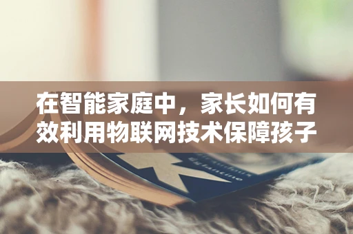 在智能家庭中，家长如何有效利用物联网技术保障孩子的安全与教育？