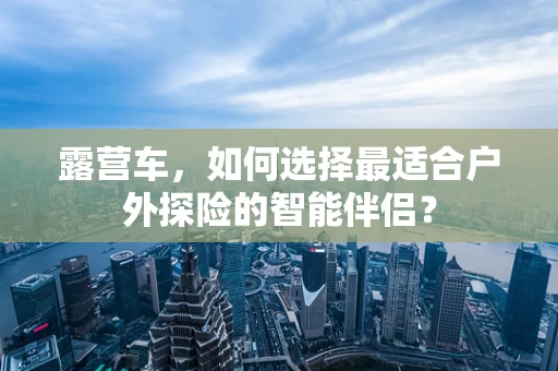 露营车，如何选择最适合户外探险的智能伴侣？