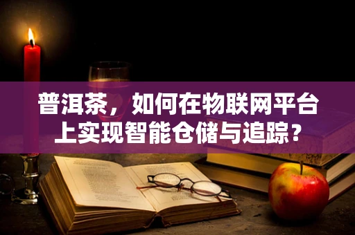 普洱茶，如何在物联网平台上实现智能仓储与追踪？