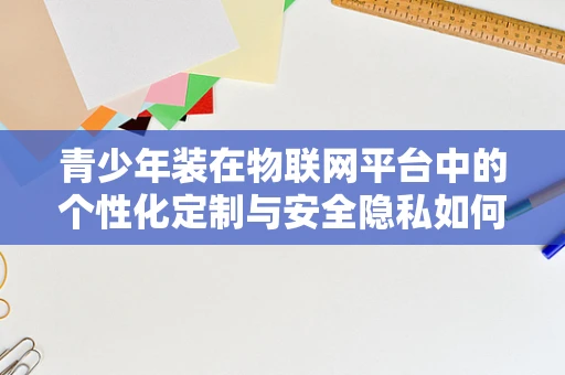 青少年装在物联网平台中的个性化定制与安全隐私如何平衡？