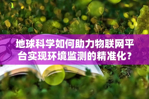 地球科学如何助力物联网平台实现环境监测的精准化？