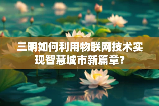 三明如何利用物联网技术实现智慧城市新篇章？