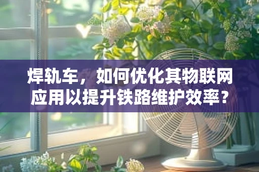 焊轨车，如何优化其物联网应用以提升铁路维护效率？