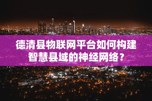 德清县物联网平台如何构建智慧县域的神经网络？