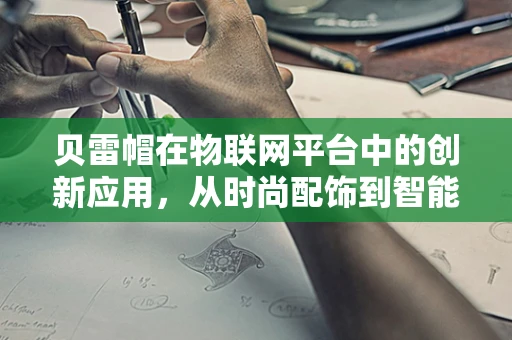 贝雷帽在物联网平台中的创新应用，从时尚配饰到智能穿戴的跨界探索