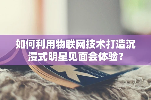 如何利用物联网技术打造沉浸式明星见面会体验？