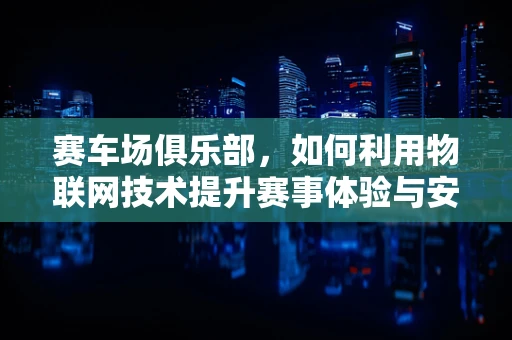 赛车场俱乐部，如何利用物联网技术提升赛事体验与安全管理？