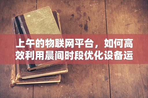 上午的物联网平台，如何高效利用晨间时段优化设备运行？