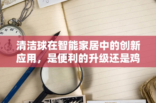 清洁球在智能家居中的创新应用，是便利的升级还是鸡肋的革新？